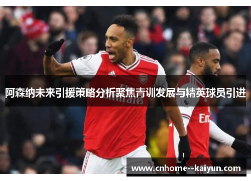 阿森纳未来引援策略分析聚焦青训发展与精英球员引进