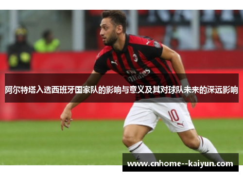 阿尔特塔入选西班牙国家队的影响与意义及其对球队未来的深远影响