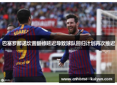 巴塞罗那诺坎普翻修延迟导致球队回归计划再次推迟